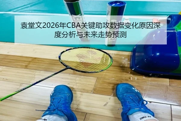 袁堂文2026年CBA关键助攻数据变化原因深度分析与未来走势预测