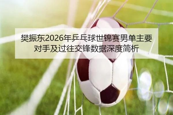 樊振东2026年乒乓球世锦赛男单主要对手及过往交锋数据深度简析